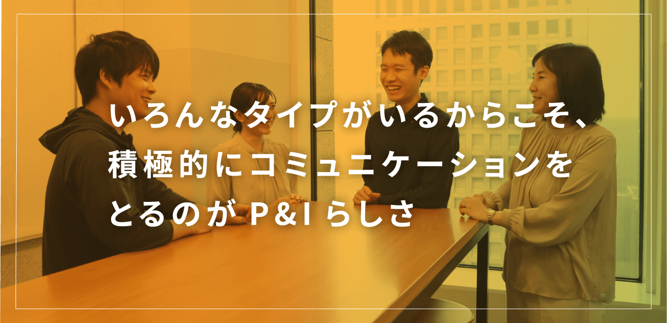 いろんなタイプがいるからこそ、積極的にコミュニケーションをとるのがP&Iらしさ